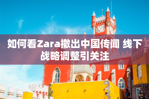如何看Zara撤出中国传闻 线下战略调整引关注