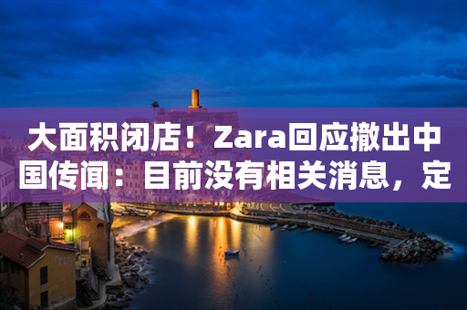 大面积闭店！Zara回应撤出中国传闻：目前没有相关消息，定位升级或为主因！