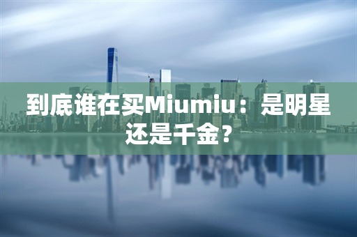 到底谁在买Miumiu：是明星还是千金？