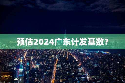预估2024广东计发基数？