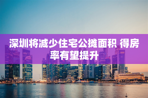 深圳将减少住宅公摊面积 得房率有望提升